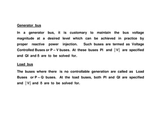 Generator bus
In a generator bus, it is customary to maintain the bus voltage
magnitude at a desired level which can be achieved in practice by
proper reactive power injection. Such buses are termed as Voltage
Controlled Buses or P – V buses. At these buses PI and V are specified
and QI and are to be solved for.and QI and are to be solved for.
Load bus
The buses where there is no controllable generation are called as Load
Buses or P – Q buses. At the load buses, both PI and QI are specified
and V and are to be solved for.
 