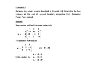 B =
Example 2.5
Consider the power system described in Example 2.4. Determine the bus
voltages at the end of second iteration, employing Fast Decoupled
Power Flow method.
Solution
Susceptance matrix of the power network is
515102
510151
321
−
−
B =
10553
515102
−
−
The constant matrices are
1053
5152
32
−
−
Initial solution is
0
3
0
2
0
1
01.0V
01.1V
01.0V
∠=
∠=
∠=
='
B and B”
= 10
 