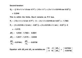 Second iteration:
−=2Q {( 10 x 1.1 x 1.0 cos −)4.710
( 15 x )1.12
+ ( 5 x 1.1 x 0.9149 cos )}9.530
= 2.2246
This is within the limits. Bus 2 remains as P-V bus.
=2P ( 10 x 1.1 x 1.0 sin +− 0)4.710
( 5 x 1.1 x 0.9149 sin )9.530
= 1.7363
=3P { 5 x 0.9149 x 1.0 sin ( )}4.820
− + { 5 x 0.9149 x 1.1 sin ( 0)}9.530
−−
= - 1.2175= - 1.2175
0.08211.73631.8184P2 =−=
0.03421.21751.2517P3 −=+−=
0.03738
V
P
;0.07464
V
P
3
3
2
2
−==
Equation with 2 and 3 as variables are
−
−
105
515
3
2
=
− 0.03738
0.07464
 