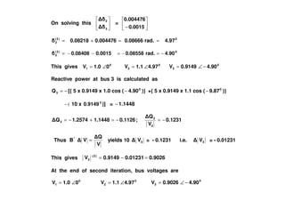 On solving this
3
2
=
− 0.0015
0.004476
0)2(
2 4.97rad.0.086660.0044760.08218 ==+=
0)2(
3 4.90rad.0.085580.00150.08408 −=−=−−=
This gives 0
1 01.0V ∠= 0
2 4.971.1V ∠= 0
3 4.900.9149V −∠=
Reactive power at bus 3 is calculated as
−=3Q [{ 5 x 0.9149 x 1.0 cos ( )}4.900
− +{ 5 x 0.9149 x 1.1 cos ( )}9.870
−
(− 10 x 2
0.9149 )] = 1.1448−
0.1231
V
Q
;0.11261.14481.2574Q
3
3
3 −=−=+−=
Thus
V
Q
VB"
= yields 10 3V = - 0.1231 i.e. 3V = - 0.01231
This gives 0.90260.012310.9149V )2(
3 =−=
At the end of second iteration, bus voltages are
0
1 01.0V ∠= 0
2 4.971.1V ∠= 0
3 4.900.9026V −∠=
 