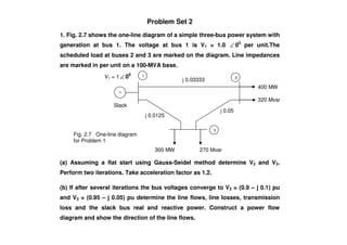 Problem Set 2
1. Fig. 2.7 shows the one-line diagram of a simple three-bus power system with
generation at bus 1. The voltage at bus 1 is V1 = 1.0 ∠ 00
per unit.The
scheduled load at buses 2 and 3 are marked on the diagram. Line impedances
are marked in per unit on a 100-MVA base.
j 0.0125
j 0.05
320 Mvar
400 MW
V1 = 1∠ 00
Slack
1 2
j 0.03333
(a) Assuming a flat start using Gauss-Seidel method determine V2 and V3.
Perform two iterations. Take acceleration factor as 1.2.
(b) If after several iterations the bus voltages converge to V2 = (0.9 – j 0.1) pu
and V3 = (0.95 – j 0.05) pu determine the line flows, line losses, transmission
loss and the slack bus real and reactive power. Construct a power flow
diagram and show the direction of the line flows.
3
300 MW 270 Mvar
Fig. 2.7 One-line diagram
for Problem 1
 