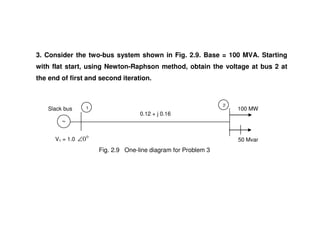 3. Consider the two-bus system shown in Fig. 2.9. Base = 100 MVA. Starting
with flat start, using Newton-Raphson method, obtain the voltage at bus 2 at
the end of first and second iteration.
100 MWSlack bus 1
2
0.12 + j 0.16
50 MvarV1 = 1.0
0
0∠
0.12 + j 0.16
Fig. 2.9 One-line diagram for Problem 3
 