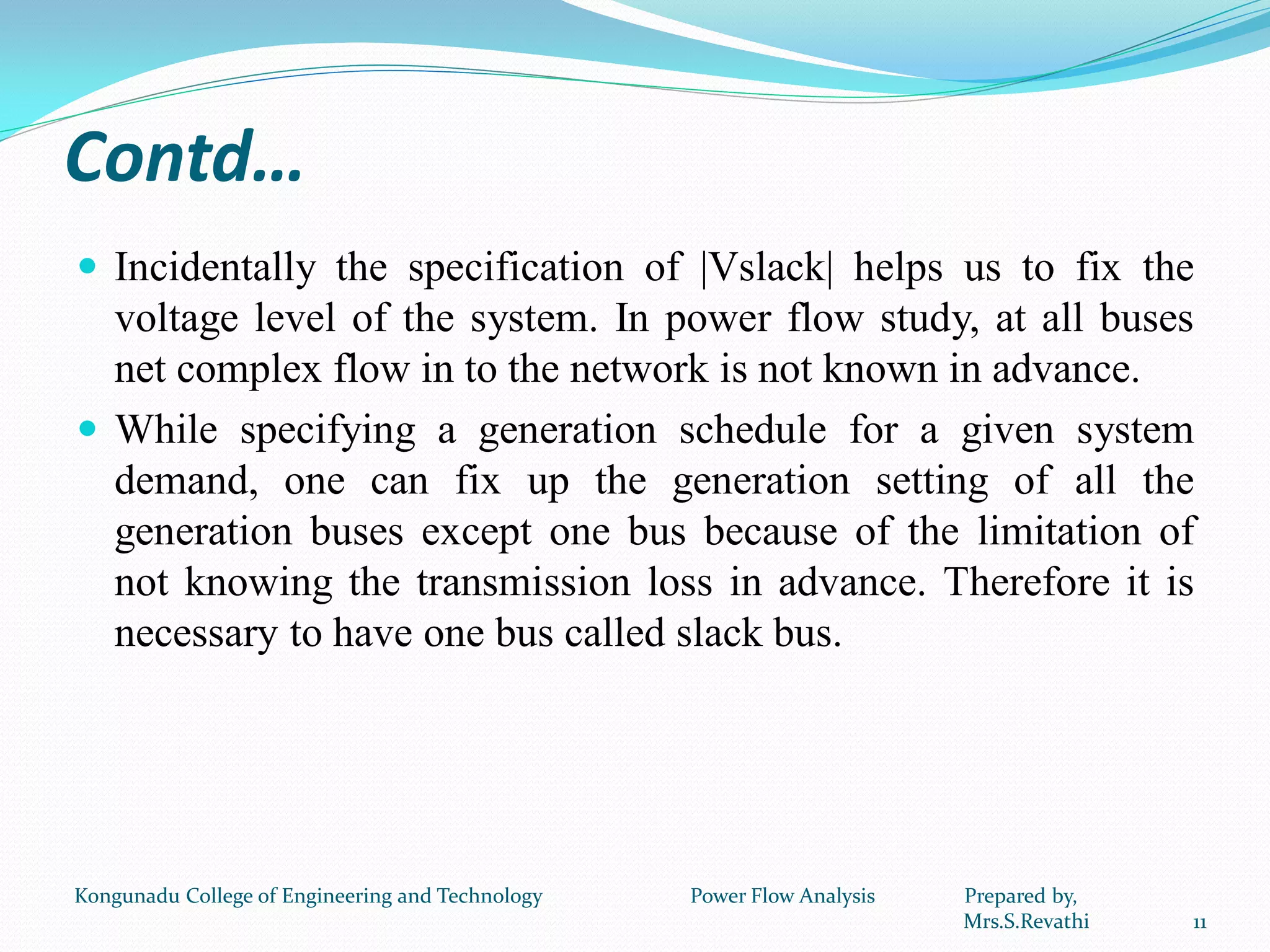 Contd…
 Incidentally the specification of |Vslack| helps us to fix the
voltage level of the system. In power flow study, at all buses
net complex flow in to the network is not known in advance.
 While specifying a generation schedule for a given system
demand, one can fix up the generation setting of all the
generation buses except one bus because of the limitation of
not knowing the transmission loss in advance. Therefore it is
necessary to have one bus called slack bus.
11
Kongunadu College of Engineering and Technology Power Flow Analysis Prepared by,
Mrs.S.Revathi
 