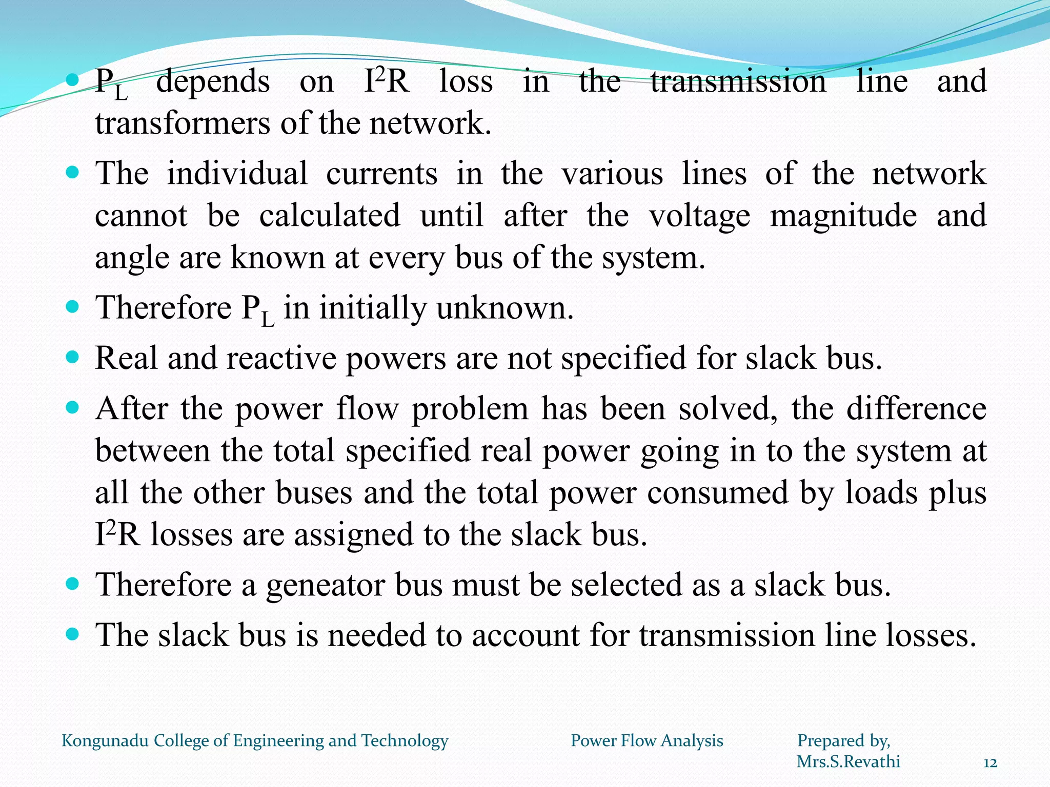  PL depends on I2R loss in the transmission line and
transformers of the network.
 The individual currents in the various lines of the network
cannot be calculated until after the voltage magnitude and
angle are known at every bus of the system.
 Therefore PL in initially unknown.
 Real and reactive powers are not specified for slack bus.
 After the power flow problem has been solved, the difference
between the total specified real power going in to the system at
all the other buses and the total power consumed by loads plus
I2R losses are assigned to the slack bus.
 Therefore a geneator bus must be selected as a slack bus.
 The slack bus is needed to account for transmission line losses.
12
Kongunadu College of Engineering and Technology Power Flow Analysis Prepared by,
Mrs.S.Revathi
 