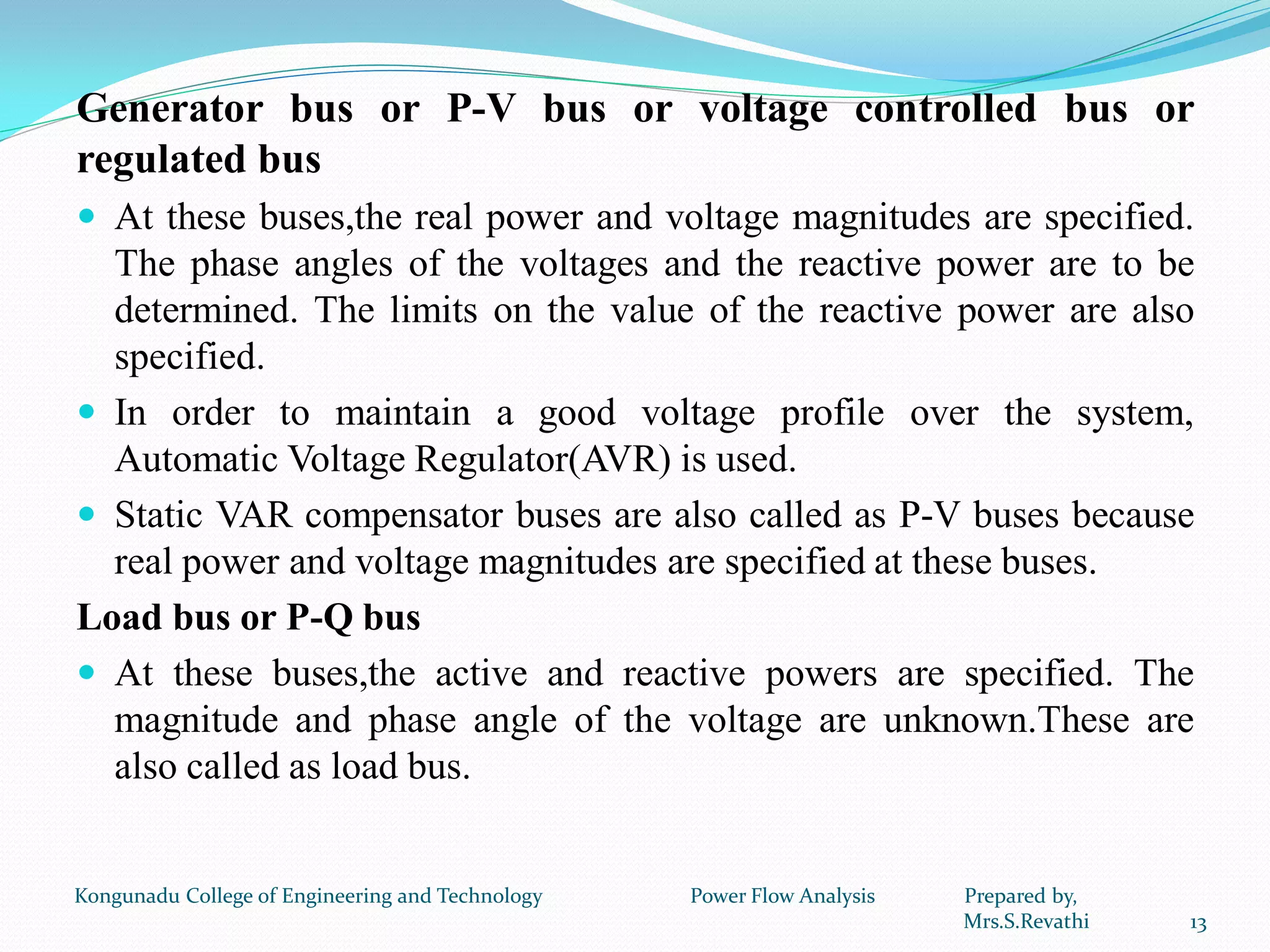Generator bus or P-V bus or voltage controlled bus or
regulated bus
 At these buses,the real power and voltage magnitudes are specified.
The phase angles of the voltages and the reactive power are to be
determined. The limits on the value of the reactive power are also
specified.
 In order to maintain a good voltage profile over the system,
Automatic Voltage Regulator(AVR) is used.
 Static VAR compensator buses are also called as P-V buses because
real power and voltage magnitudes are specified at these buses.
Load bus or P-Q bus
 At these buses,the active and reactive powers are specified. The
magnitude and phase angle of the voltage are unknown.These are
also called as load bus.
13
Kongunadu College of Engineering and Technology Power Flow Analysis Prepared by,
Mrs.S.Revathi
 