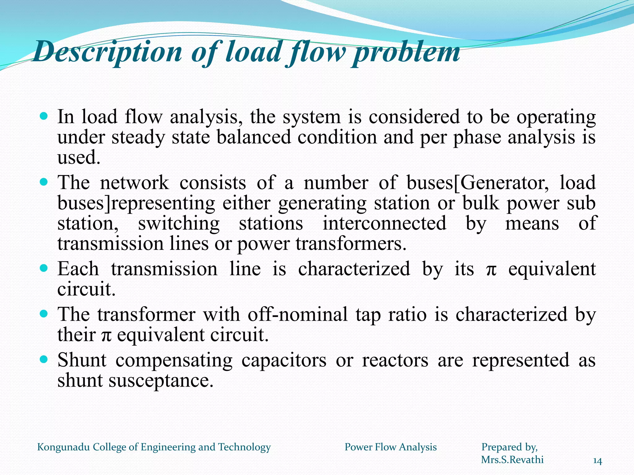 Description of load flow problem
 In load flow analysis, the system is considered to be operating
under steady state balanced condition and per phase analysis is
used.
 The network consists of a number of buses[Generator, load
buses]representing either generating station or bulk power sub
station, switching stations interconnected by means of
transmission lines or power transformers.
 Each transmission line is characterized by its π equivalent
circuit.
 The transformer with off-nominal tap ratio is characterized by
their π equivalent circuit.
 Shunt compensating capacitors or reactors are represented as
shunt susceptance.
14
Kongunadu College of Engineering and Technology Power Flow Analysis Prepared by,
Mrs.S.Revathi
 
