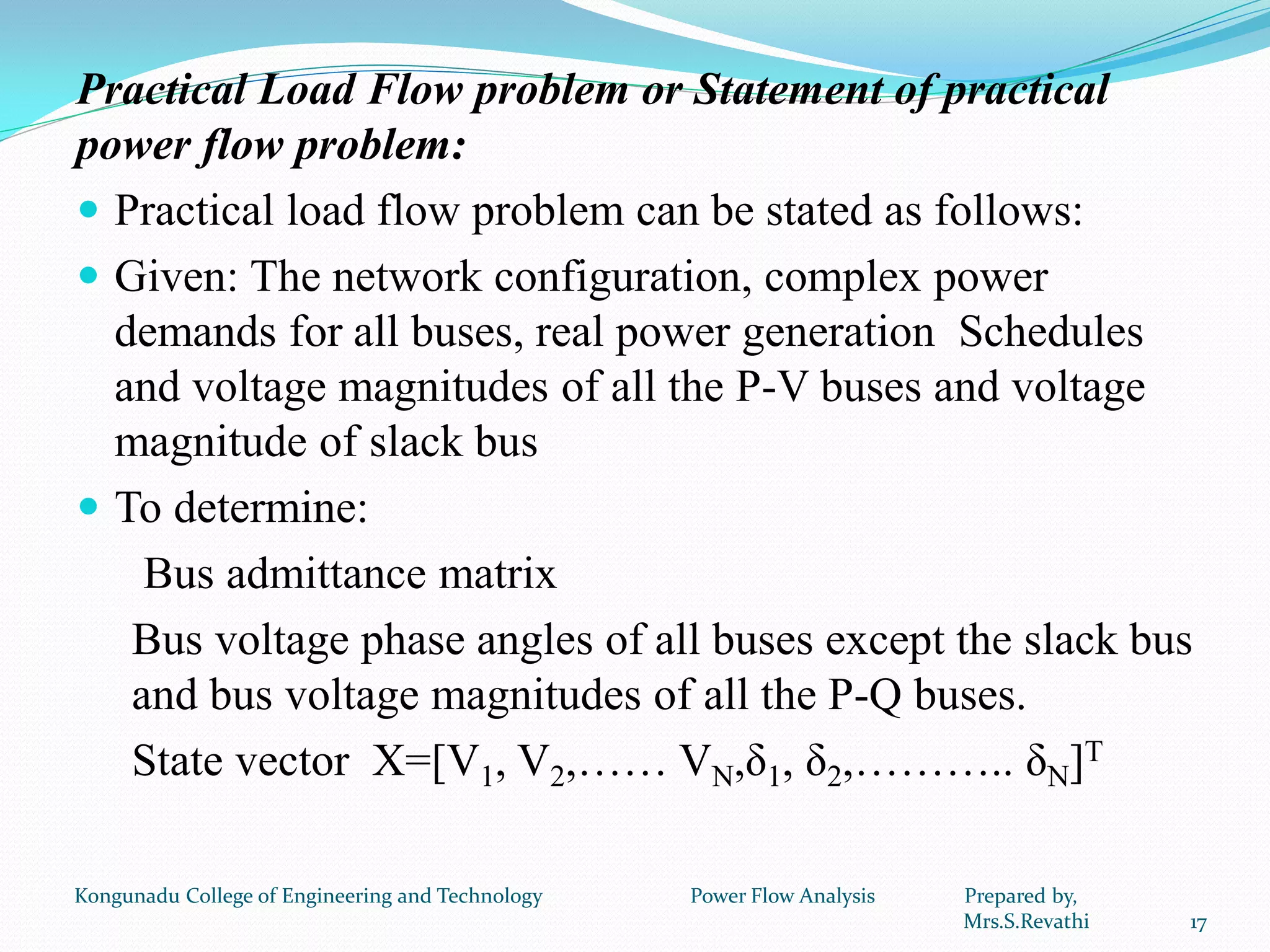 Practical Load Flow problem or Statement of practical
power flow problem:
 Practical load flow problem can be stated as follows:
 Given: The network configuration, complex power
demands for all buses, real power generation Schedules
and voltage magnitudes of all the P-V buses and voltage
magnitude of slack bus
 To determine:
Bus admittance matrix
Bus voltage phase angles of all buses except the slack bus
and bus voltage magnitudes of all the P-Q buses.
State vector X=[V1, V2,…… VN,δ1, δ2,……….. δN]T
17
Kongunadu College of Engineering and Technology Power Flow Analysis Prepared by,
Mrs.S.Revathi
 