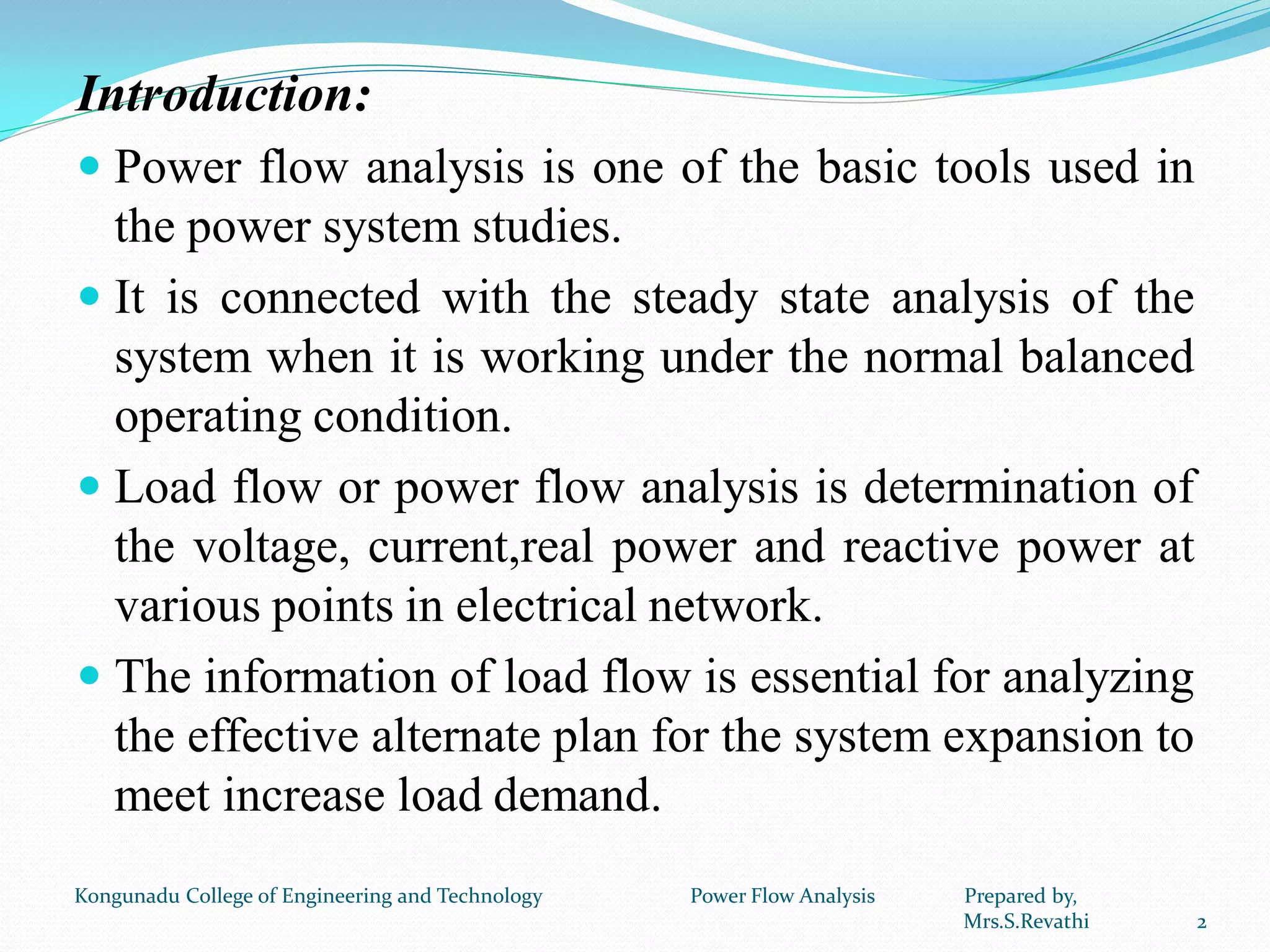 Introduction:
 Power flow analysis is one of the basic tools used in
the power system studies.
 It is connected with the steady state analysis of the
system when it is working under the normal balanced
operating condition.
 Load flow or power flow analysis is determination of
the voltage, current,real power and reactive power at
various points in electrical network.
 The information of load flow is essential for analyzing
the effective alternate plan for the system expansion to
meet increase load demand.
2
Kongunadu College of Engineering and Technology Power Flow Analysis Prepared by,
Mrs.S.Revathi
 