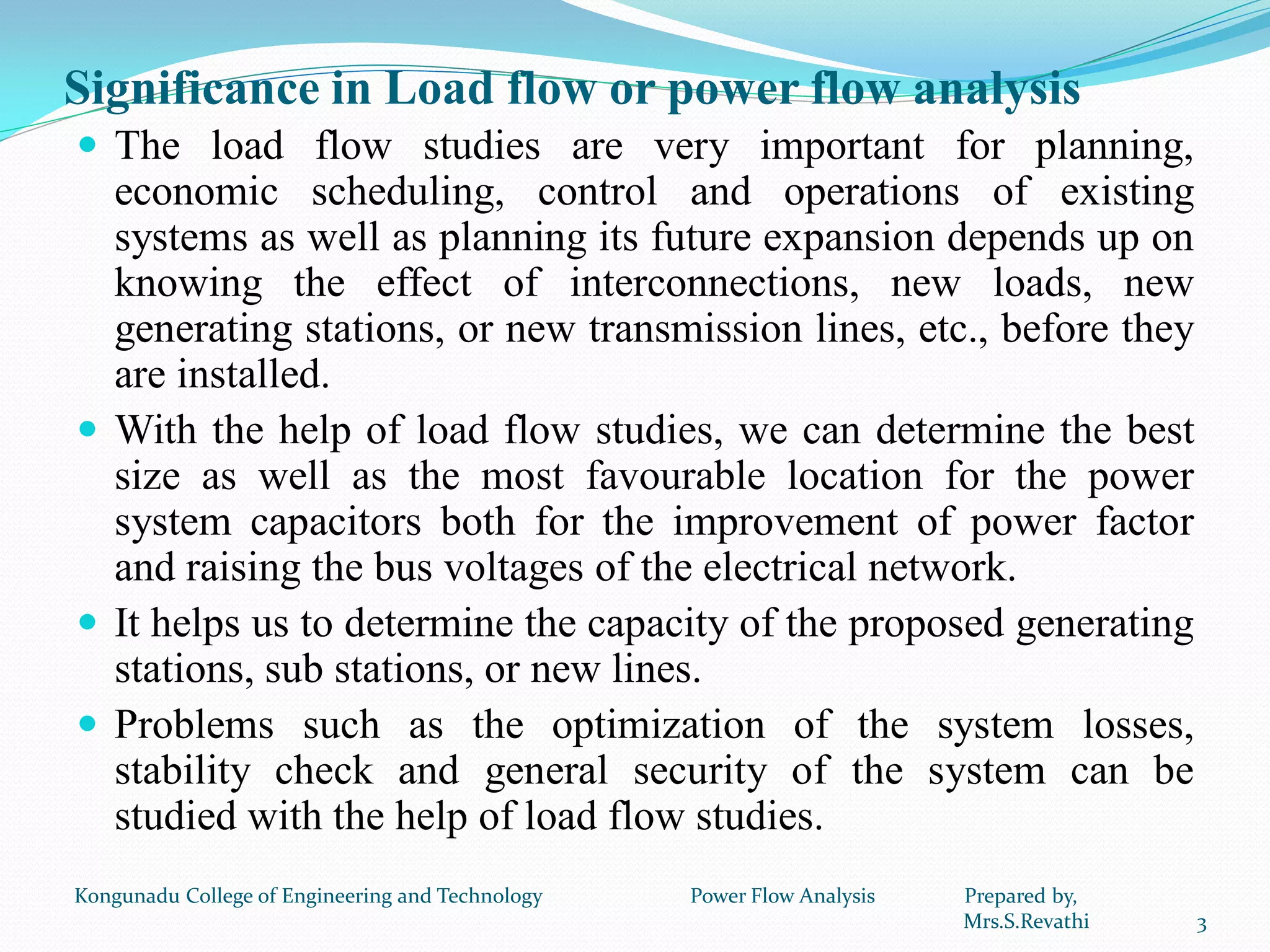 Significance in Load flow or power flow analysis
 The load flow studies are very important for planning,
economic scheduling, control and operations of existing
systems as well as planning its future expansion depends up on
knowing the effect of interconnections, new loads, new
generating stations, or new transmission lines, etc., before they
are installed.
 With the help of load flow studies, we can determine the best
size as well as the most favourable location for the power
system capacitors both for the improvement of power factor
and raising the bus voltages of the electrical network.
 It helps us to determine the capacity of the proposed generating
stations, sub stations, or new lines.
 Problems such as the optimization of the system losses,
stability check and general security of the system can be
studied with the help of load flow studies.
3
Kongunadu College of Engineering and Technology Power Flow Analysis Prepared by,
Mrs.S.Revathi
 