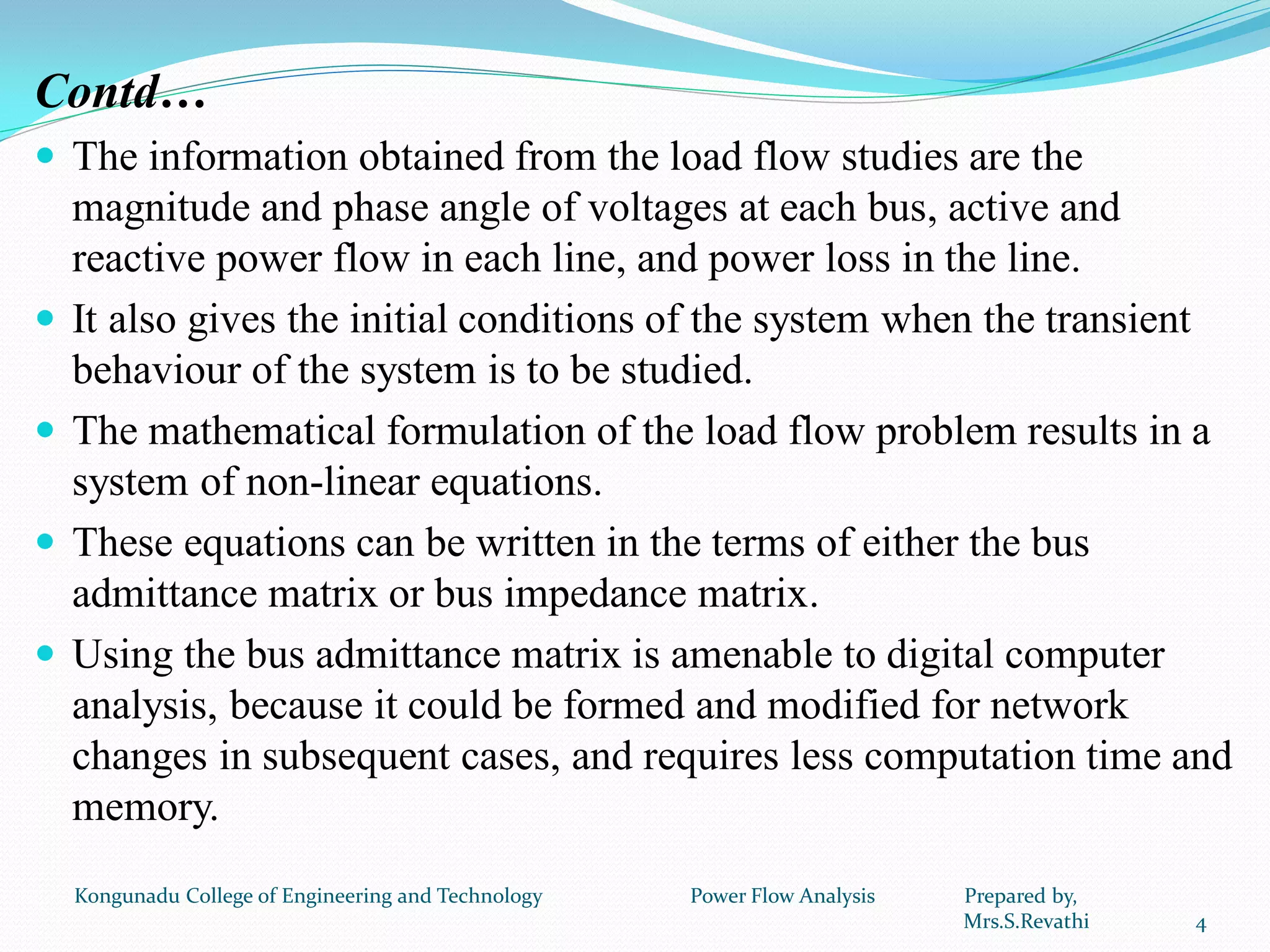Contd…
 The information obtained from the load flow studies are the
magnitude and phase angle of voltages at each bus, active and
reactive power flow in each line, and power loss in the line.
 It also gives the initial conditions of the system when the transient
behaviour of the system is to be studied.
 The mathematical formulation of the load flow problem results in a
system of non-linear equations.
 These equations can be written in the terms of either the bus
admittance matrix or bus impedance matrix.
 Using the bus admittance matrix is amenable to digital computer
analysis, because it could be formed and modified for network
changes in subsequent cases, and requires less computation time and
memory.
4
Kongunadu College of Engineering and Technology Power Flow Analysis Prepared by,
Mrs.S.Revathi
 