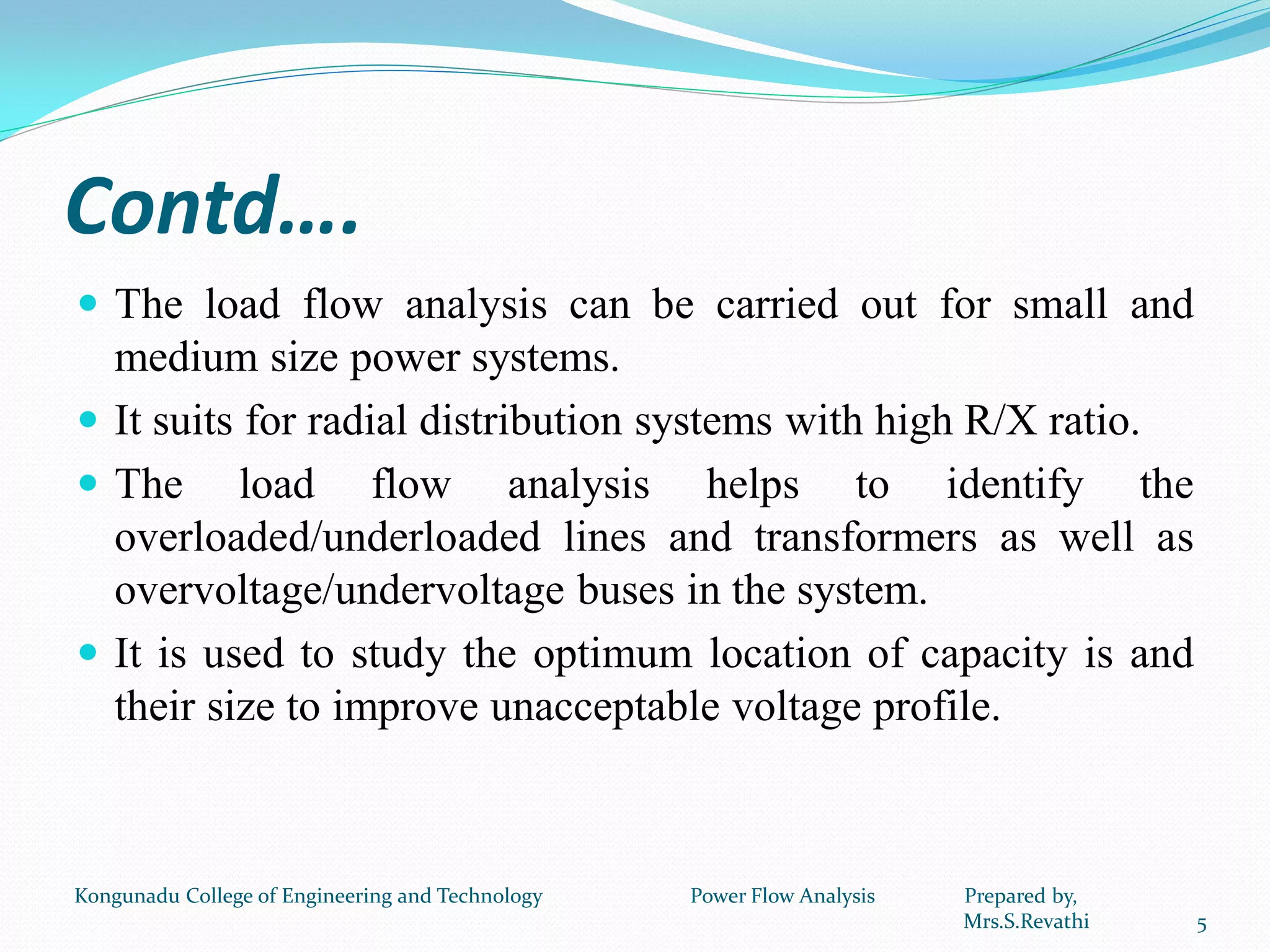 Contd….
 The load flow analysis can be carried out for small and
medium size power systems.
 It suits for radial distribution systems with high R/X ratio.
 The load flow analysis helps to identify the
overloaded/underloaded lines and transformers as well as
overvoltage/undervoltage buses in the system.
 It is used to study the optimum location of capacity is and
their size to improve unacceptable voltage profile.
5
Kongunadu College of Engineering and Technology Power Flow Analysis Prepared by,
Mrs.S.Revathi
 