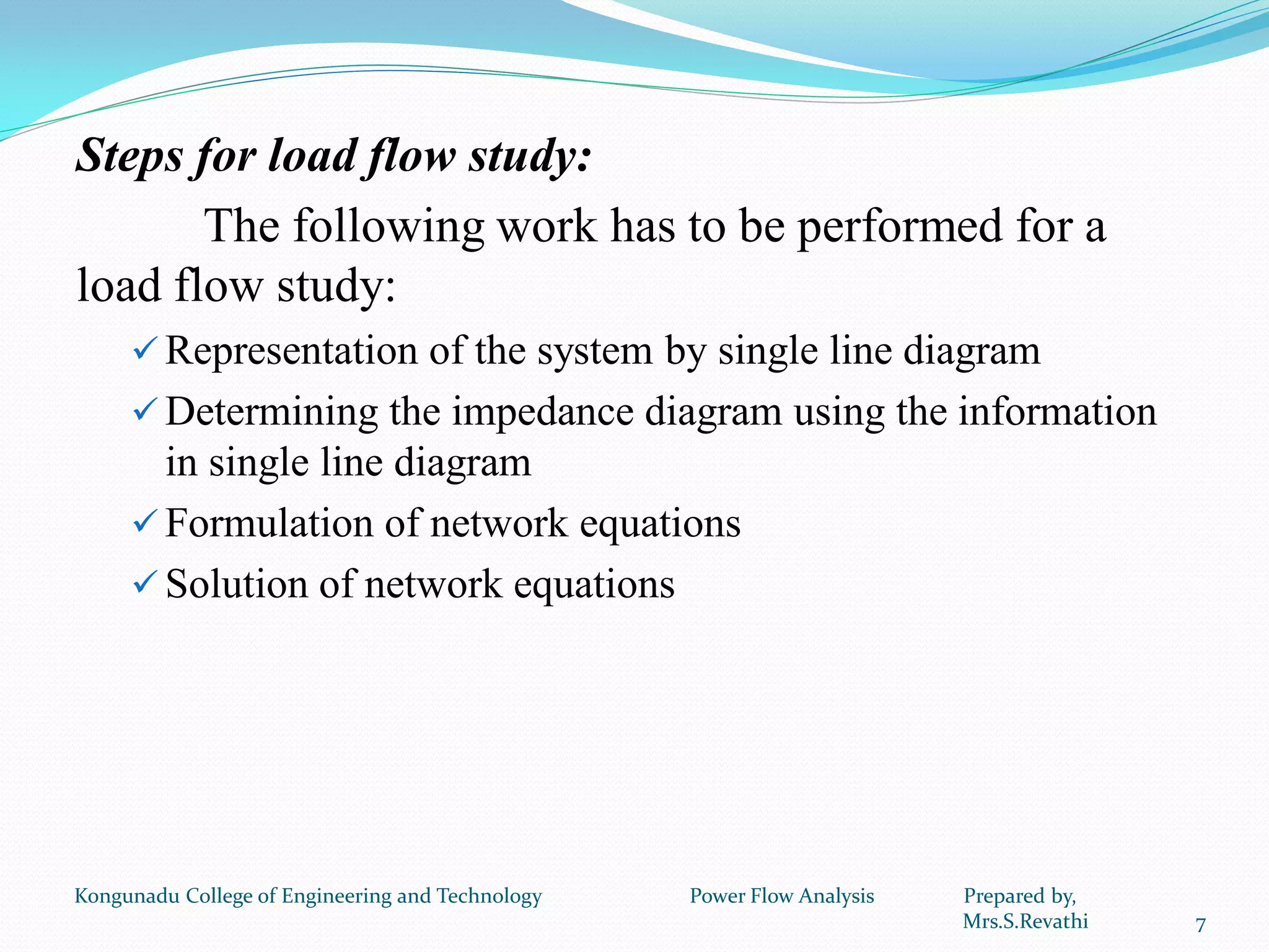 Steps for load flow study:
The following work has to be performed for a
load flow study:
 Representation of the system by single line diagram
 Determining the impedance diagram using the information
in single line diagram
 Formulation of network equations
 Solution of network equations
7
Kongunadu College of Engineering and Technology Power Flow Analysis Prepared by,
Mrs.S.Revathi
 