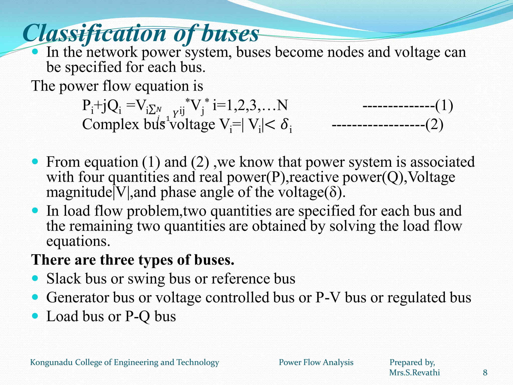 Classification of buses
 In the network power system, buses become nodes and voltage can
be specified for each bus.
The power flow equation is
Pi+jQi =Vi 𝑌
𝑁
𝑗=1
ij
*Vj
* i=1,2,3,…N --------------(1)
Complex bus voltage Vi=| Vi|< 𝛿i ------------------(2)
 From equation (1) and (2) ,we know that power system is associated
with four quantities and real power(P),reactive power(Q),Voltage
magnitude|V|,and phase angle of the voltage(δ).
 In load flow problem,two quantities are specified for each bus and
the remaining two quantities are obtained by solving the load flow
equations.
There are three types of buses.
 Slack bus or swing bus or reference bus
 Generator bus or voltage controlled bus or P-V bus or regulated bus
 Load bus or P-Q bus
8
Kongunadu College of Engineering and Technology Power Flow Analysis Prepared by,
Mrs.S.Revathi
 