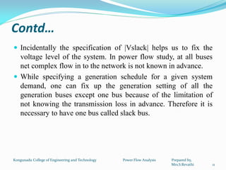 Contd…
 Incidentally the specification of |Vslack| helps us to fix the
voltage level of the system. In power flow study, at all buses
net complex flow in to the network is not known in advance.
 While specifying a generation schedule for a given system
demand, one can fix up the generation setting of all the
generation buses except one bus because of the limitation of
not knowing the transmission loss in advance. Therefore it is
necessary to have one bus called slack bus.
11
Kongunadu College of Engineering and Technology Power Flow Analysis Prepared by,
Mrs.S.Revathi
 