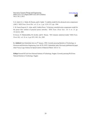 Innovative Systems Design and Engineering                                                   www.iiste.org
ISSN 2222-1727 (Paper) ISSN 2222-2871 (Online)
Vol 3, No 2, 2012


S. G. Jalali, R. A. Hedin, M. Pereira, and K. Sadek, “A stability model for the advanced series compensator
(ASC),” IEEE Trans. Power Del., vol. 11, no. 2, pp. 1128–1137, Apr. 1996.
C. R. Fuerte-Esquivel, E. Acha, and H. Ambriz-Perez, “A thyristor controlled series compensator model for
the power flow solution of practical power networks,” IEEE Trans. Power Syst., vol. 9, no. 15, pp.
58–64,Feb. 2000.
D. Jovcic, N. Pahalawaththa, M. Zavahir, and H. Hassan, “SVC dynamic analytical model,” IEEE Trans.
Power Del., vol. 18, no. 4, pp.1455–1461, Oct. 2003.


G. Akhilesh from Hyderabad, born on 6th January, 1990. Currently pursuing Bachelor of Technology, in
Electrical and Electronic Engineering, from ACTS, JNTU, Hyderabad, India. Previously published the paper
titled “Fuzzy Logic Scheme for Speed Control of Induction Motor”, ICCA ’12.


D.Raju Pursued M.Tech from National Institute of Technology, Nagpur. Currently pursuing Ph.D from
National Institute of Technology, Nagpur.




                                                    28
 