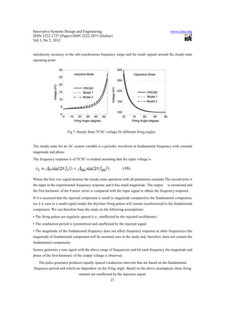 Innovative Systems Design and Engineering                                                      www.iiste.org
ISSN 2222-1727 (Paper) ISSN 2222-2871 (Online)
Vol 3, No 2, 2012


satisfactory accuracy in the sub-synchronous frequency range and for small signals around the steady-state
operating point




                        Fig 7: Steady State TCSC voltage for different firing angles.


The steady-state for an AC system variable is a periodic waveform at fundamental frequency with constant
magnitude and phase.
The frequency response is of TCSC is studied assuming that the input voltage is




Where the ﬁrst sine signal denotes the steady-state operation with all parameters constant.The second term is
the input in the experimental frequency response and it has small magnitude. The output      is monitored and
the first harmonic of the Fourier series is compared with the input signal to obtain the frequency response.
If it is assumed that the injected component is small in magnitude compared to the fundamental component,
(as it is case in a small-signal study) the thyristor firing pulses will remain synchronized to the fundamental
component. We can therefore base the study on the following assumptions:
• The firing pulses are regularly spaced (i.e., unaffected by the injected oscillations).
• The conduction period is symmetrical and unaffected by the injected signal.
• The magnitude of the fundamental frequency does not affect frequency response at other frequencies (the
magnitude of fundamental component will be assumed zero in the study and, therefore, does not contain the
fundamental component).
Source generates a sine signal with the above range of frequencies and for each frequency the magnitude and
phase of the first harmonic of the output voltage is observed.
    The pulse generator produces equally spaced conduction intervals that are based on the fundamental
frequency period and which are dependent on the firing angle. Based on the above assumption, these firing
                                instants are unaffected by the injection signal.
                                                       21
 