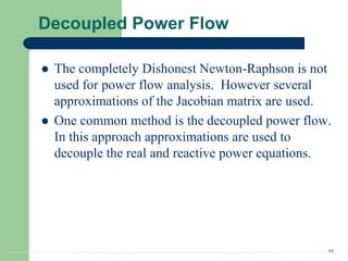 11
Decoupled Power Flow
 The completely Dishonest Newton-Raphson is not
used for power flow analysis. However several
approximations of the Jacobian matrix are used.
 One common method is the decoupled power flow.
In this approach approximations are used to
decouple the real and reactive power equations.
 