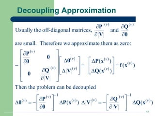 13
Decoupling Approximation
( ) ( )
( )
( ) ( )
( )
( ) ( ) ( )
Usually the off-diagonal matrices, and
are small. Therefore we approximate them as zero:
( )
( )
( )
Then the problem
v v
v
v v
v
v v v
 
 
 

     
 

 
  
   
 
 
  
   
 
 

 
P Q
V θ
P
0
θ P x
θ
f x
Q Q x
V
0
V
1 1
( ) ( )
( )
( ) ( ) ( )
can be decoupled
( ) ( )
v v
v
v v v
 
   
 
       
   
 
   
P Q
θ P x V Q x
θ V
 