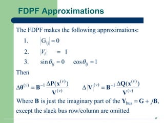 17
FDPF Approximations
ij
( ) ( )
( )
( ) 1 1
( ) ( )
bus
The FDPF makes the following approximations:
1. G 0
2. 1
3. sin 0 cos 1
Then
( ) ( )
Where is just the imaginary part of the ,
except the slack bus row/co
i
ij ij
v v
v
v
v v
V
j
 
 


 
 
   
 
P x Q x
θ B V B
V V
B Y G B
lumn are omitted
 