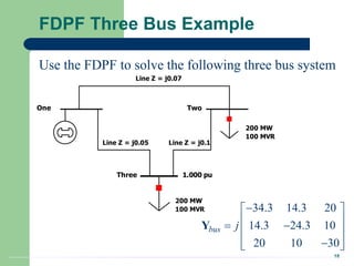 18
FDPF Three Bus Example
Line Z = j0.07
Line Z = j0.05 Line Z = j0.1
One Two
200 MW
100 MVR
Three 1.000 pu
200 MW
100 MVR
Use the FDPF to solve the following three bus system
34.3 14.3 20
14.3 24.3 10
20 10 30
bus j

 
 
 
 

 
 
Y
 