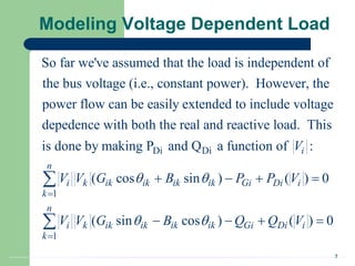 2
Modeling Voltage Dependent Load
So far we've assumed that the load is independent of
the bus voltage (i.e., constant power). However, the
power flow can be easily extended to include voltage
depedence with both the real and reactive l
Di Di
1
1
oad. This
is done by making P and Q a function of :
( cos sin ) ( ) 0
( sin cos ) ( ) 0
i
n
i k ik ik ik ik Gi Di i
k
n
i k ik ik ik ik Gi Di i
k
V
V V G B P P V
V V G B Q Q V
 
 


   
   


 