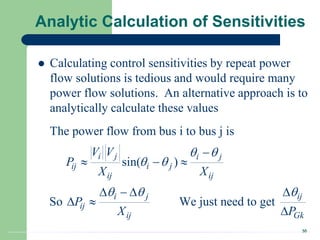 30
Analytic Calculation of Sensitivities
 Calculating control sensitivities by repeat power
flow solutions is tedious and would require many
power flow solutions. An alternative approach is to
analytically calculate these values
The power flow from bus i to bus j is
sin( )
So We just need to get
i j i j
ij i j
ij ij
i j ij
ij
ij Gk
V V
P
X X
P
X P
 
 
  

  
   
 

 