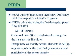 37
PTDFs
 Power transfer distribution factors (PTDFs) show
the linear impact of a transfer of power.
 PTDFs calculated using the fast decoupled power
flow B matrix
1
( )
Once we know we can derive the change in
the transmission line flows
Except now we modify several elements in ( ),
in portion to how the specified generators would
participate in the pow

  


θ B P x
θ
P x
er transfer
 