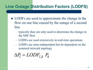 42
Line Outage Distribution Factors (LODFS)
 LODFs are used to approximate the change in the
flow on one line caused by the outage of a second
line
– typically they are only used to determine the change in
the MW flow
– LODFs are used extensively in real-time operations
– LODFs are state-independent but do dependent on the
assumed network topology
,
l l k k
P LODF P
 
 
