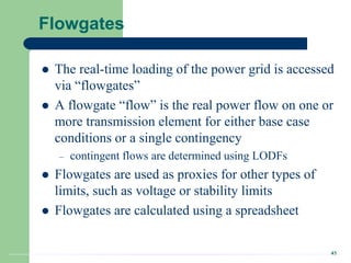 43
Flowgates
 The real-time loading of the power grid is accessed
via “flowgates”
 A flowgate “flow” is the real power flow on one or
more transmission element for either base case
conditions or a single contingency
– contingent flows are determined using LODFs
 Flowgates are used as proxies for other types of
limits, such as voltage or stability limits
 Flowgates are calculated using a spreadsheet
 