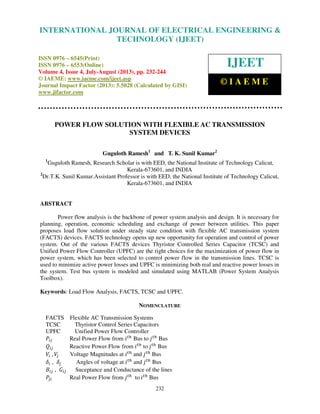 International Journal of Electrical Engineering and Technology (IJEET), ISSN 0976 –
6545(Print), ISSN 0976 – 6553(Online) Volume 4, Issue 4, July-August (2013), © IAEME
232
POWER FLOW SOLUTION WITH FLEXIBLE AC TRANSMISSION
SYSTEM DEVICES
Guguloth Ramesh1
and T. K. Sunil Kumar2
1
Guguloth Ramesh, Research Scholar is with EED, the National Institute of Technology Calicut,
Kerala-673601, and INDIA
2
Dr.T.K. Sunil Kumar.Assistant Professor is with EED, the National Institute of Technology Calicut,
Kerala-673601, and INDIA
ABSTRACT
Power flow analysis is the backbone of power system analysis and design. It is necessary for
planning, operation, economic scheduling and exchange of power between utilities. This paper
proposes load flow solution under steady state condition with flexible AC transmission system
(FACTS) devices. FACTS technology opens up new opportunity for operation and control of power
system. Out of the various FACTS devices Thyristor Controlled Series Capacitor (TCSC) and
Unified Power Flow Controller (UPFC) are the right choices for the maximization of power flow in
power system, which has been selected to control power flow in the transmission lines. TCSC is
used to minimize active power losses and UPFC is minimizing both real and reactive power losses in
the system. Test bus system is modeled and simulated using MATLAB (Power System Analysis
Toolbox).
Keywords: Load Flow Analysis, FACTS, TCSC and UPFC.
NOMENCLATURE
FACTS Flexible AC Transmission Systems
TCSC Thyristor Control Series Capacitors
UPFC Unified Power Flow Controller
ܲ௜௝ Real Power Flow from ݅௧௛
Bus to ݆௧௛
Bus
ܳ௜௝ Reactive Power Flow from ݅௧௛
to ݆௧௛
Bus
ܸ௜ , ܸ௝ Voltage Magnitudes at ݅௧௛
and ݆௧௛
Bus
ߜ௜ , ߜ௝ Angles of voltage at ݅௧௛
and ݆௧௛
Bus
‫ܤ‬௜௝ , ‫ܩ‬௜௝ Suceptance and Conductance of the lines
ܲ௝௜ Real Power Flow from ݆௧௛
to ݅௧௛
Bus
INTERNATIONAL JOURNAL OF ELECTRICAL ENGINEERING &
TECHNOLOGY (IJEET)
ISSN 0976 – 6545(Print)
ISSN 0976 – 6553(Online)
Volume 4, Issue 4, July-August (2013), pp. 232-244
© IAEME: www.iaeme.com/ijeet.asp
Journal Impact Factor (2013): 5.5028 (Calculated by GISI)
www.jifactor.com
IJEET
© I A E M E
 