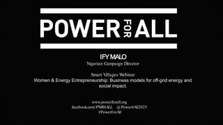 www.powerforall.org
facebook.com/PWR4ALL @Power4All2025
#PowerForAll
IFYMALO
Nigerian Campaign Director
Smart Villages Webinar
Women & Energy Entrepreneurship: Business models for off-grid energy and
social impact,
 