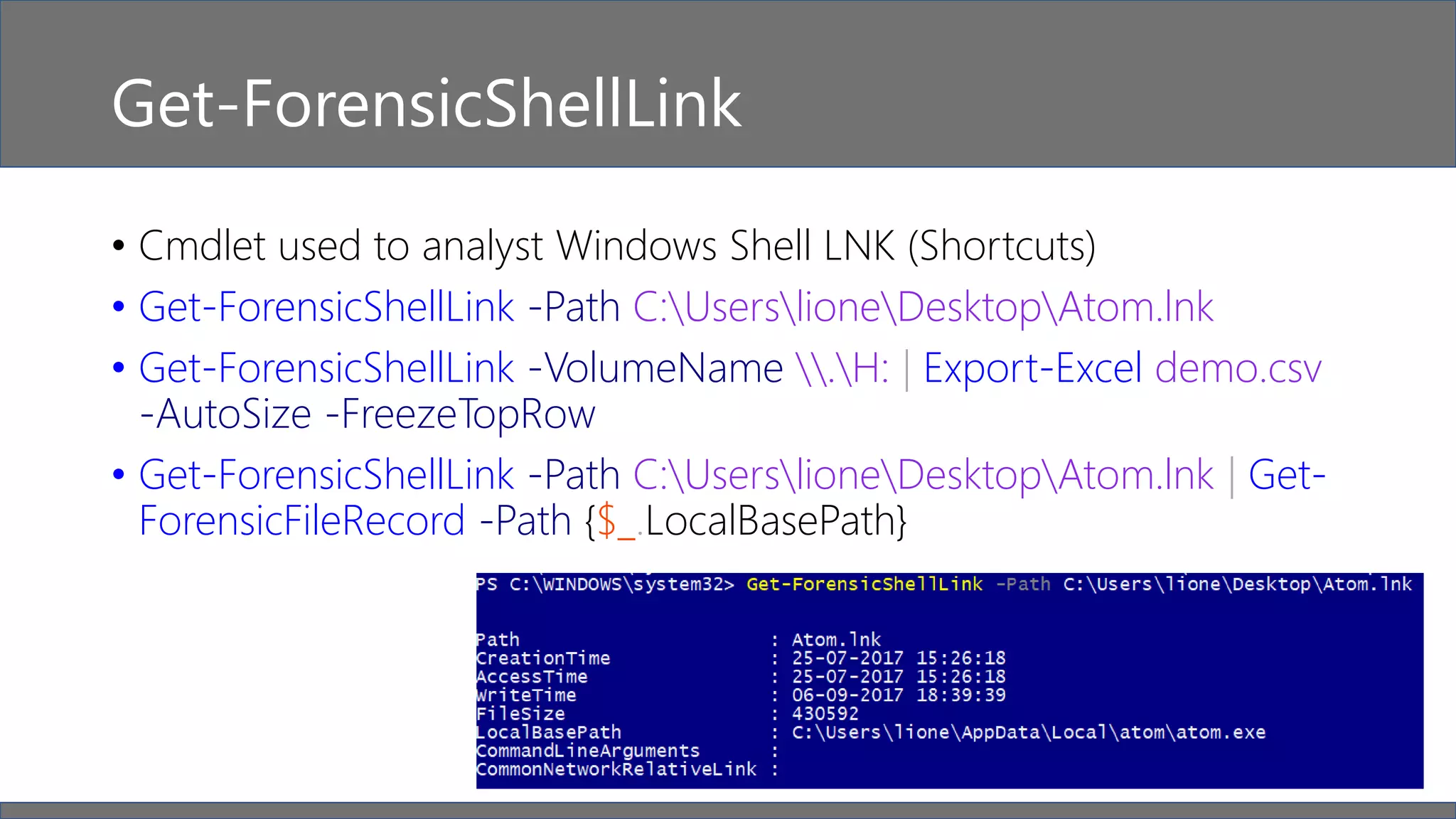 Get-ForensicShellLink
• Cmdlet used to analyst Windows Shell LNK (Shortcuts)
• Get-ForensicShellLink -Path C:UserslioneDesktopAtom.lnk
• Get-ForensicShellLink -VolumeName .H: | Export-Excel demo.csv
-AutoSize -FreezeTopRow
• Get-ForensicShellLink -Path C:UserslioneDesktopAtom.lnk | Get-
ForensicFileRecord -Path {$_.LocalBasePath}
 
