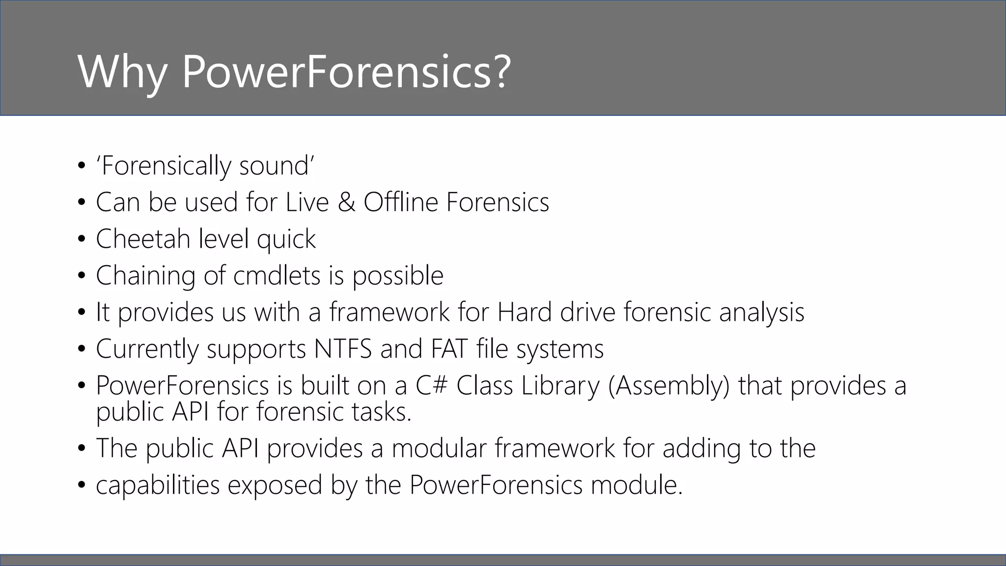 Why PowerForensics?
• ‘Forensically sound’
• Can be used for Live & Offline Forensics
• Cheetah level quick
• Chaining of cmdlets is possible
• It provides us with a framework for Hard drive forensic analysis
• Currently supports NTFS and FAT file systems
• PowerForensics is built on a C# Class Library (Assembly) that provides a
public API for forensic tasks.
• The public API provides a modular framework for adding to the
• capabilities exposed by the PowerForensics module.
 