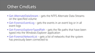 Other CmdLets
• Get-AlternateDataStream - gets the NTFS Alternate Data Streams
on the specified volume
• Get-ForensicEventLog - gets the events in an event log or in all
event logs
• Get-ForensicExplorerTypedPath - gets the file paths that have been
typed into the Windows Explorer application
• Get-ForensicNetworkList - gets a list of networks that the system
has previously been connected to
 