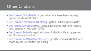 Other CmdLets
• Get-ForensicOfficeFileMru - gets a files that have been recently
opened in Microsoft Office
• Get-ForensicOfficeOutlookCatalog - gets a Outlook pst file paths
• Get-ForensicOfficePlaceMru - gets a directories that have recently
been opened in Microsoft Office
• Get-ForensicPrefetch - gets Windows Prefetch artifacts by parsing
the file's binary structure
• Get-ForensicRunMostRecentlyUsed - gets the commands that were
issued by the user to the run dialog
 