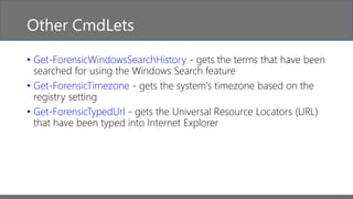 Other CmdLets
• Get-ForensicWindowsSearchHistory - gets the terms that have been
searched for using the Windows Search feature
• Get-ForensicTimezone - gets the system's timezone based on the
registry setting
• Get-ForensicTypedUrl - gets the Universal Resource Locators (URL)
that have been typed into Internet Explorer
 