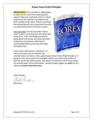 Power Forex Profit Principles 
 
SPECIAL NOTE: This is the March, 2009 update 
to what I think is one of the most powerful 
reports I have ever published, and it’s in direct 
response to the requests my students have 
been sending me for years. They’ve essentially 
been pleading with me to show them how they 
can potentially profit in the Forex markets. 
 
Here’s the deal: Just like any other market, 
most “traders” are losing their shirt when they 
trade Forex. That’s mainly because they’re 
going about it all wrong, and many have been 
mislead by unscrupulous individuals or 
questionable brokers promising seemingly 
overnight riches. 
 
Forex is still a little like the “wild west”, so 
there’s naturally a lot of confusion and 
misinformation out there. In this special report, Power Forex Profit Principles, I’m 
going to cover many tactics and strategies used by successful Forex traders all 
over the world. But unfortunately, only about 5 to 10 percent of all Forex traders 
are actually aware of this information. I would strongly suggest you print out this 
report and read it more than once. 
 
        
 
Good Trading, 


                              
Bill Poulos 




                                           
Copyright © Profits Run, Inc.                                             Page 1 of 1 
 
 