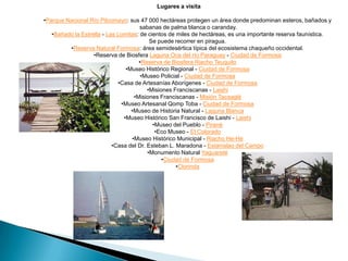 Lugares a visita
•Parque Nacional Río Pilcomayo: sus 47 000 hectáreas protegen un área donde predominan esteros, bañados y
sabanas de palma blanca o caranday.
•Bañado la Estrella - Las Lomitas: de cientos de miles de hectáreas, es una importante reserva faunística.
Se puede recorrer en piragua.
•Reserva Natural Formosa: área semidesértica típica del ecosistema chaqueño occidental.
•Reserva de Biosfera Laguna Oca del río Paraguay - Ciudad de Formosa
•Reserva de Biosfera Riacho Teuquito
•Museo Histórico Regional - Ciudad de Formosa
•Museo Policial - Ciudad de Formosa
•Casa de Artesanías Aborígenes - Ciudad de Formosa
•Misiones Franciscanas - Laishi
•Misiones Franciscanas - Misión Tacaaglé
•Museo Artesanal Qomp Toba - Ciudad de Formosa
•Museo de Historia Natural - Laguna Blanca
•Museo Histórico San Francisco de Laishi - Laishi
•Museo del Pueblo - Pirané
•Eco Museo - El Colorado
•Museo Histórico Municipal - Riacho He-Hé
•Casa del Dr. Esteban L. Maradona - Estanislao del Campo
•Monumento Natural Yaguareté
•Ciudad de Formosa
•Clorinda

 