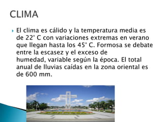

El clima es cálido y la temperatura media es
de 22° C con variaciones extremas en verano
que llegan hasta los 45° C. Formosa se debate
entre la escasez y el exceso de
humedad, variable según la época. El total
anual de lluvias caídas en la zona oriental es
de 600 mm.

 
