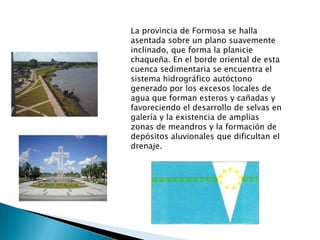 La provincia de Formosa se halla
asentada sobre un plano suavemente
inclinado, que forma la planicie
chaqueña. En el borde oriental de esta
cuenca sedimentaria se encuentra el
sistema hidrográfico autóctono
generado por los excesos locales de
agua que forman esteros y cañadas y
favoreciendo el desarrollo de selvas en
galería y la existencia de amplias
zonas de meandros y la formación de
depósitos aluvionales que dificultan el
drenaje.

 