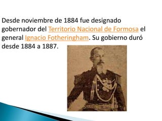 Desde noviembre de 1884 fue designado
gobernador del Territorio Nacional de Formosa el
general Ignacio Fotheringham. Su gobierno duró
desde 1884 a 1887.

 