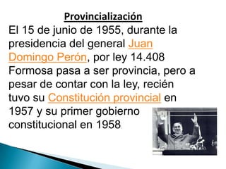 Provincialización
El 15 de junio de 1955, durante la
presidencia del general Juan
Domingo Perón, por ley 14.408
Formosa pasa a ser provincia, pero a
pesar de contar con la ley, recién
tuvo su Constitución provincial en
1957 y su primer gobierno
constitucional en 1958
.

 