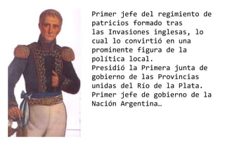 Primer jefe del regimiento de
patricios formado tras
las Invasiones inglesas, lo
cual lo convirtió en una
prominente figura de la
política local.
Presidió la Primera junta de
gobierno de las Provincias
unidas del Río de la Plata.
Primer jefe de gobierno de la
Nación Argentina…
 