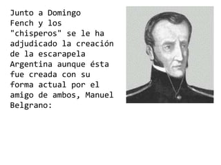 Junto a Domingo
Fench y los
"chisperos" se le ha
adjudicado la creación
de la escarapela
Argentina aunque ésta
fue creada con su
forma actual por el
amigo de ambos, Manuel
Belgrano:
 