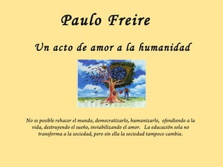 Paulo Freire
   Un acto de amor a la humanidad




No es posible rehacer el mundo, democratizarlo, humanizarlo, ofendiendo a la
  vida, destruyendo el sueño, inviabilizando el amor. La educación sola no
     transforma a la sociedad, pero sin ella la sociedad tampoco cambia.
 