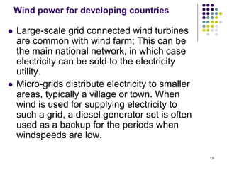 13
Wind power for developing countries
 Large-scale grid connected wind turbines
are common with wind farm; This can be
the main national network, in which case
electricity can be sold to the electricity
utility.
 Micro-grids distribute electricity to smaller
areas, typically a village or town. When
wind is used for supplying electricity to
such a grid, a diesel generator set is often
used as a backup for the periods when
windspeeds are low.
 