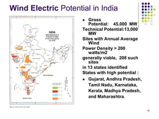 16
Wind Electric Potential in India
 Gross
Potential: 45,000 MW
Technical Potential:13,000
MW
Sites with Annual Average
Wind
Power Density > 200
watts/m2
generally viable, 208 such
sites
in 13 states identified
States with high potential :
 Gujarat, Andhra Pradesh,
Tamil Nadu, Karnataka,
Kerala, Madhya Pradesh,
and Maharashtra.
 