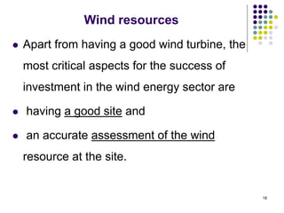 18
Wind resources
 Apart from having a good wind turbine, the
most critical aspects for the success of
investment in the wind energy sector are
 having a good site and
 an accurate assessment of the wind
resource at the site.
 