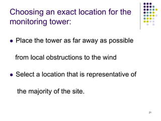 21
Choosing an exact location for the
monitoring tower:
 Place the tower as far away as possible
from local obstructions to the wind
 Select a location that is representative of
the majority of the site.
 
