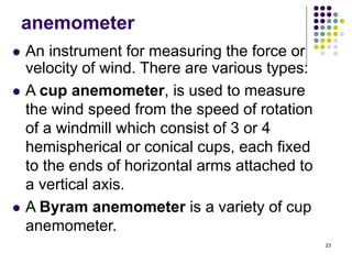 23
anemometer
 An instrument for measuring the force or
velocity of wind. There are various types:
 A cup anemometer, is used to measure
the wind speed from the speed of rotation
of a windmill which consist of 3 or 4
hemispherical or conical cups, each fixed
to the ends of horizontal arms attached to
a vertical axis.
 A Byram anemometer is a variety of cup
anemometer.
 